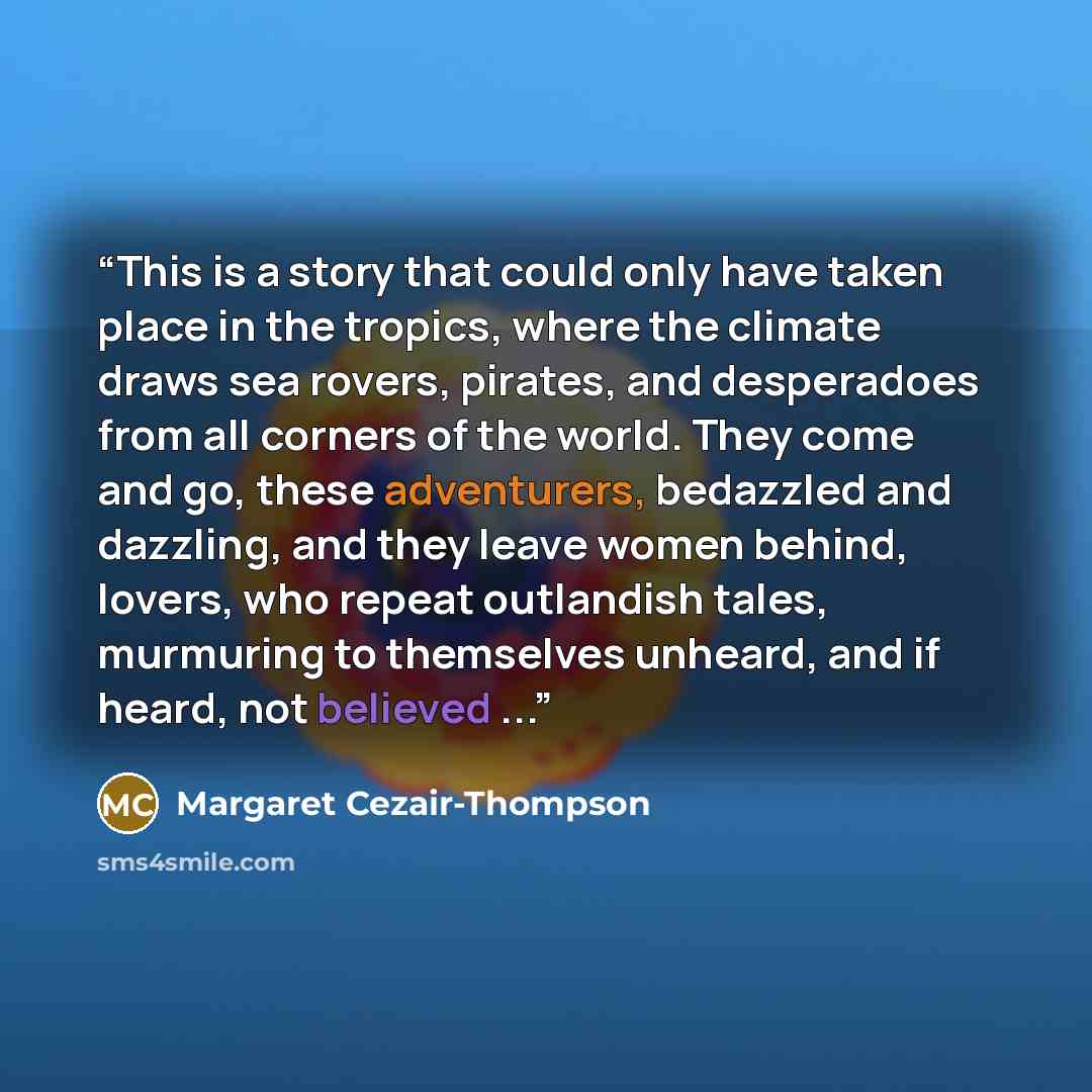 “This is a story that could only have taken place in the tropics, where the climate draws sea rovers, pirates, and desperadoes from all corners of the world. They come and go, these adventurers, bedazzled and dazzling, and they leave women behind, lovers, who repeat outlandish tales, murmuring to…” quote by Margaret Cezair-Thompson