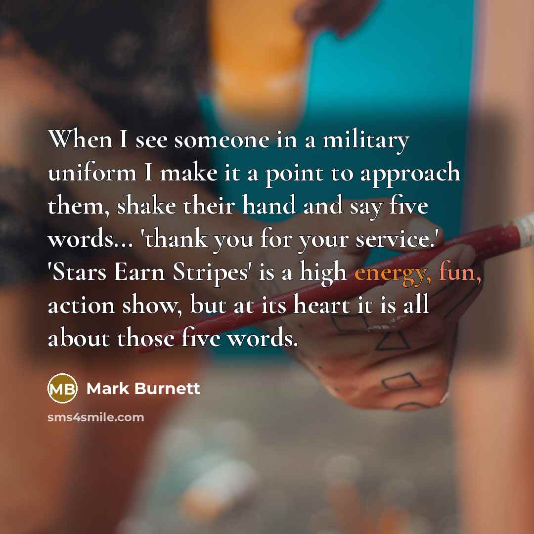 “When I see someone in a military uniform I make it a point to approach them, shake their hand and say five words... 'thank you for your service.' 'Stars Earn Stripes' is a high energy, fun, action show, but at its heart it is all about those five words.” quote by Mark Burnett