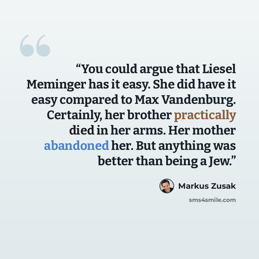 “You could argue that Liesel Meminger has it easy. She did have it easy compared to Max Vandenburg. Certainly, her brother practically died in her arms. Her mother abandoned her. But anything was better than being a Jew.” quote by Markus Zusak