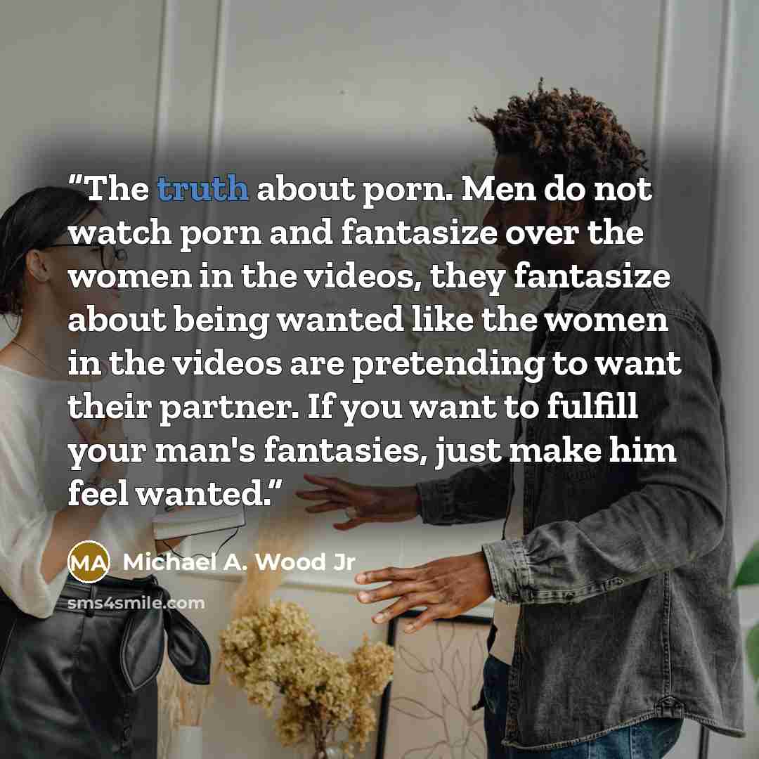 “The truth about porn. Men do not watch porn and fantasize over the women in the videos, they fantasize about being wanted like the women in the videos are pretending to want their partner. If you want to fulfill your man's fantasies, just make him feel wanted.” quote by Michael A. Wood Jr