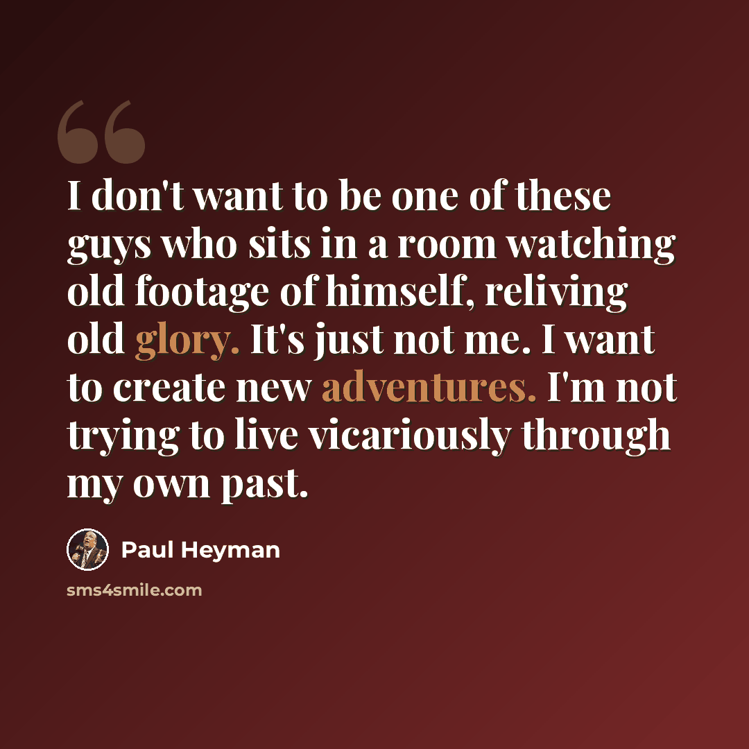 “I don't want to be one of these guys who sits in a room watching old footage of himself, reliving old glory. It's just not me. I want to create new adventures. I'm not trying to live vicariously through my own past.” quote by Paul Heyman