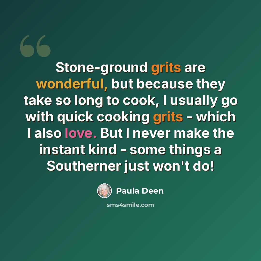 “Stone-ground grits are wonderful, but because they take so long to cook, I usually go with quick cooking grits - which I also love. But I never make the instant kind - some things a Southerner just won't do!” quote by Paula Deen