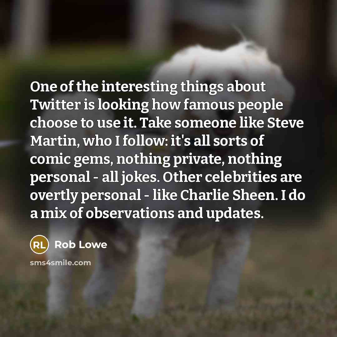 “One of the interesting things about Twitter is looking how famous people choose to use it. Take someone like Steve Martin, who I follow: it's all sorts of comic gems, nothing private, nothing personal - all jokes. Other celebrities are overtly personal - like Charlie Sheen. I do a mix of…” quote by Rob Lowe
