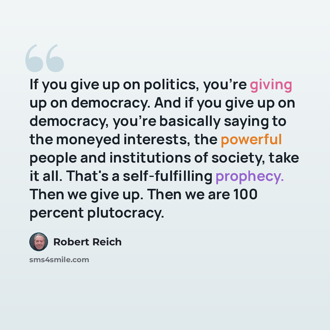 “If you give up on politics, you're giving up on democracy. And if you give up on democracy, you're basically saying to the moneyed interests, the powerful people and institutions of society, take it all. That's a self-fulfilling prophecy. Then we give up. Then we are 100 percent plutocracy.” quote by Robert Reich