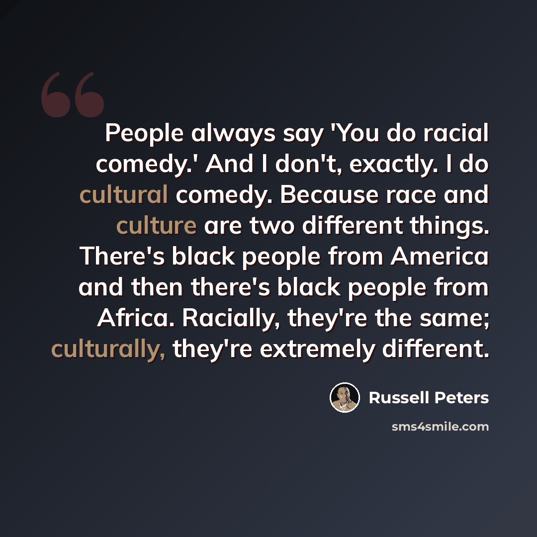 “People always say 'You do racial comedy.' And I don't, exactly. I do cultural comedy. Because race and culture are two different things. There's black people from America and then there's black people from Africa. Racially, they're the same; culturally, they're extremely different.” quote by Russell Peters