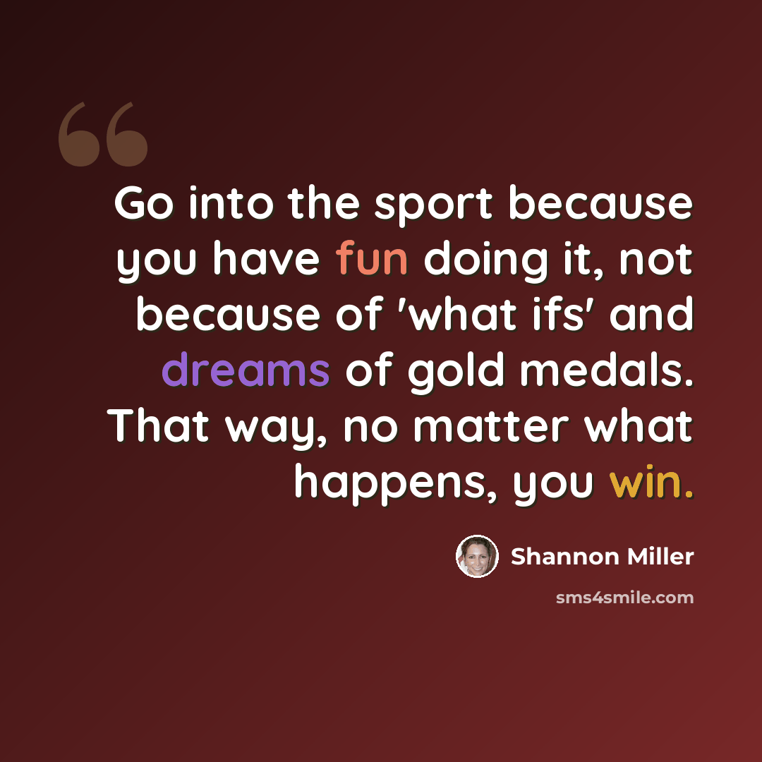 “Go into the sport because you have fun doing it, not because of 'what ifs' and dreams of gold medals. That way, no matter what happens, you win.” quote by Shannon Miller