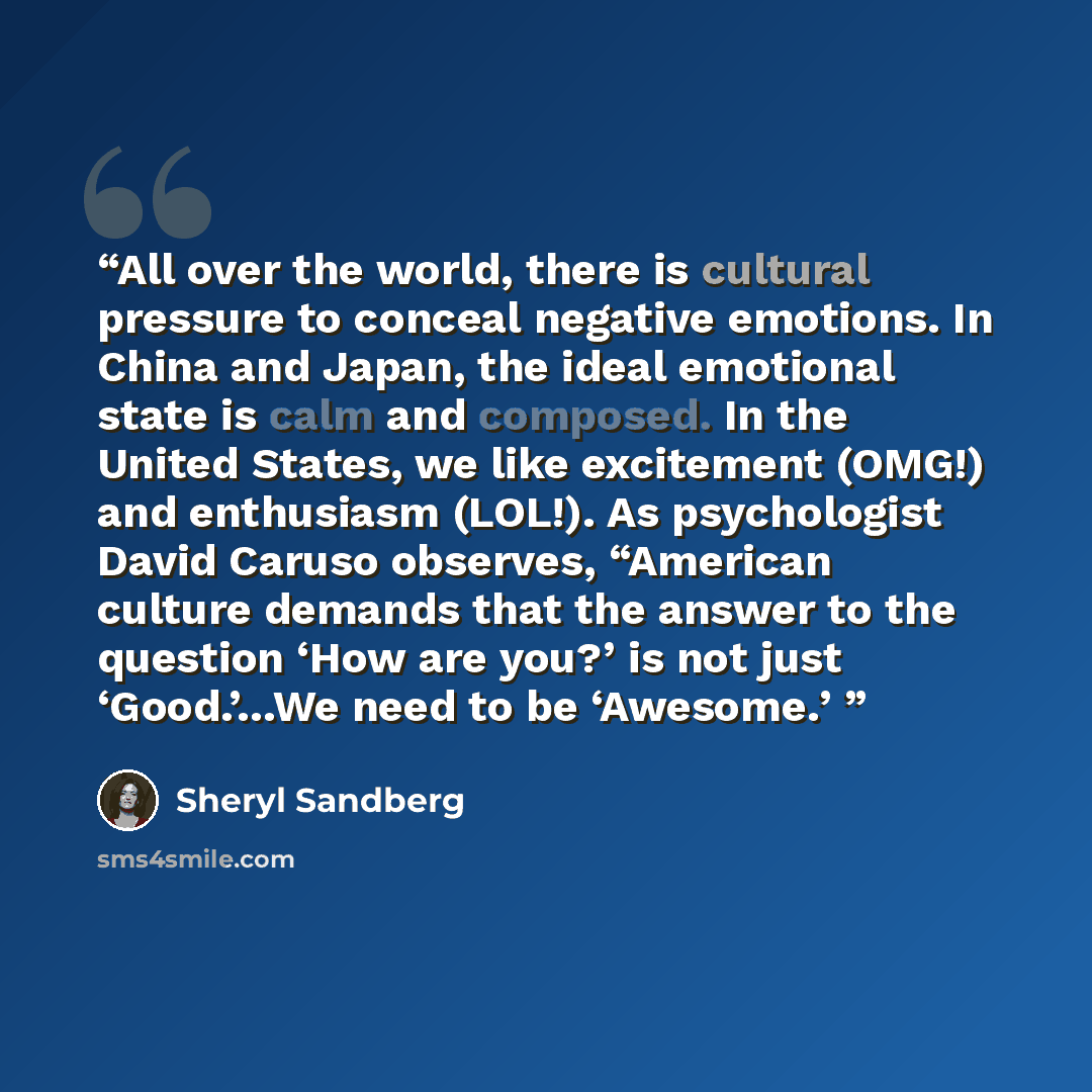 “All over the world, there is cultural pressure to conceal negative emotions. In China and Japan, the ideal emotional state is calm and composed. In the United States, we like excitement (OMG!) and enthusiasm (LOL!). As psychologist David Caruso observes, “American culture demands that the answer…” quote by Sheryl Sandberg