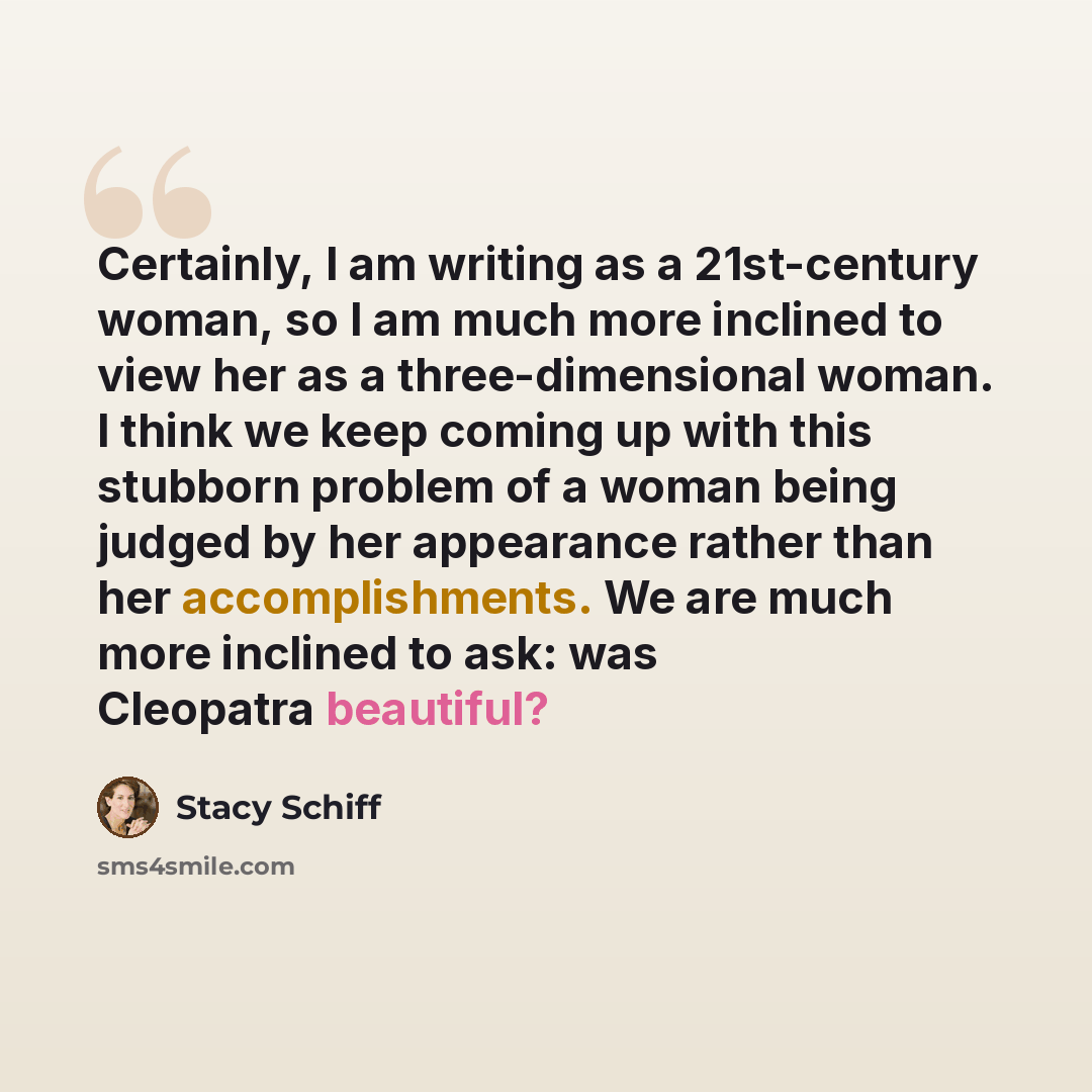 “Certainly, I am writing as a 21st-century woman, so I am much more inclined to view her as a three-dimensional woman. I think we keep coming up with this stubborn problem of a woman being judged by her appearance rather than her accomplishments. We are much more inclined to ask: was Cleopatra…” quote by Stacy Schiff