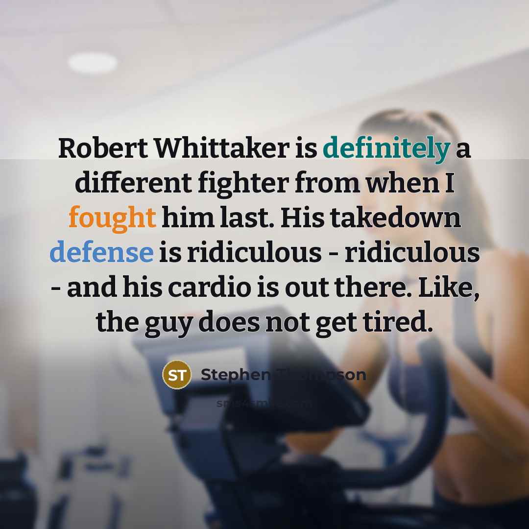 “Robert Whittaker is definitely a different fighter from when I fought him last. His takedown defense is ridiculous - ridiculous - and his cardio is out there. Like, the guy does not get tired.” quote by Stephen Thompson