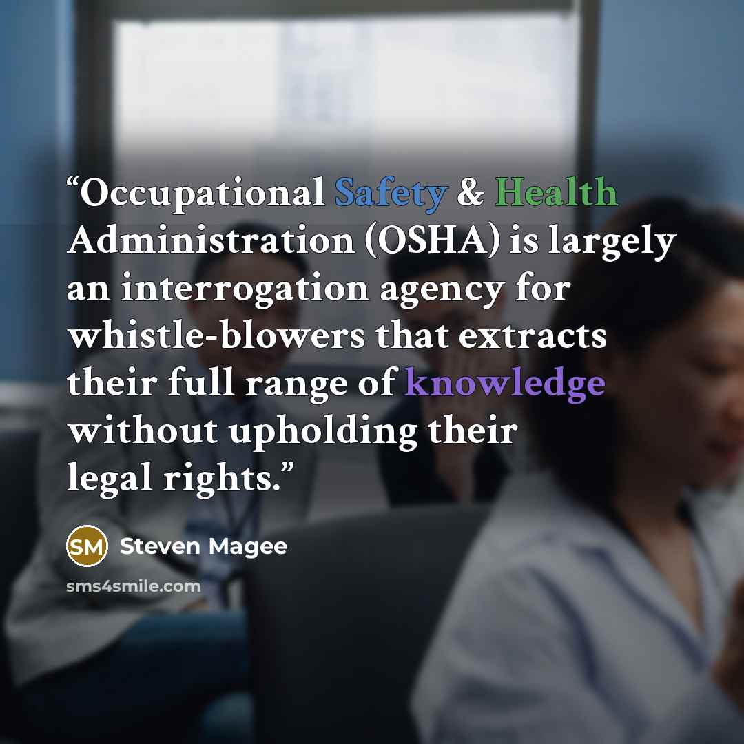 “Occupational Safety & Health Administration (OSHA) is largely an interrogation agency for whistle-blowers that extracts their full range of knowledge without upholding their legal rights.” quote by Steven Magee