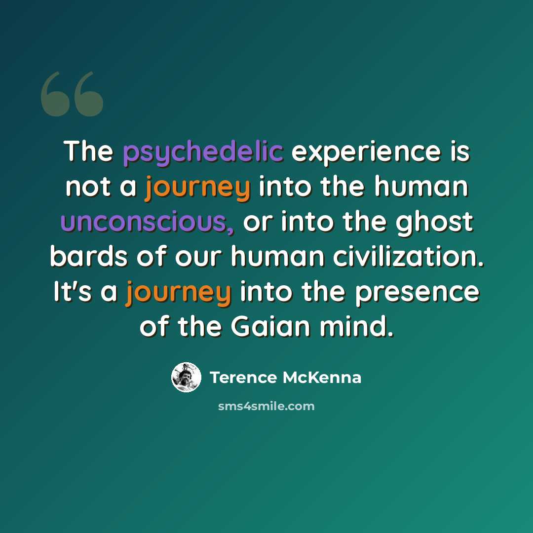 “The psychedelic experience is not a journey into the human unconscious, or into the ghost bards of our human civilization. It's a journey into the presence of the Gaian mind.” quote by Terence McKenna
