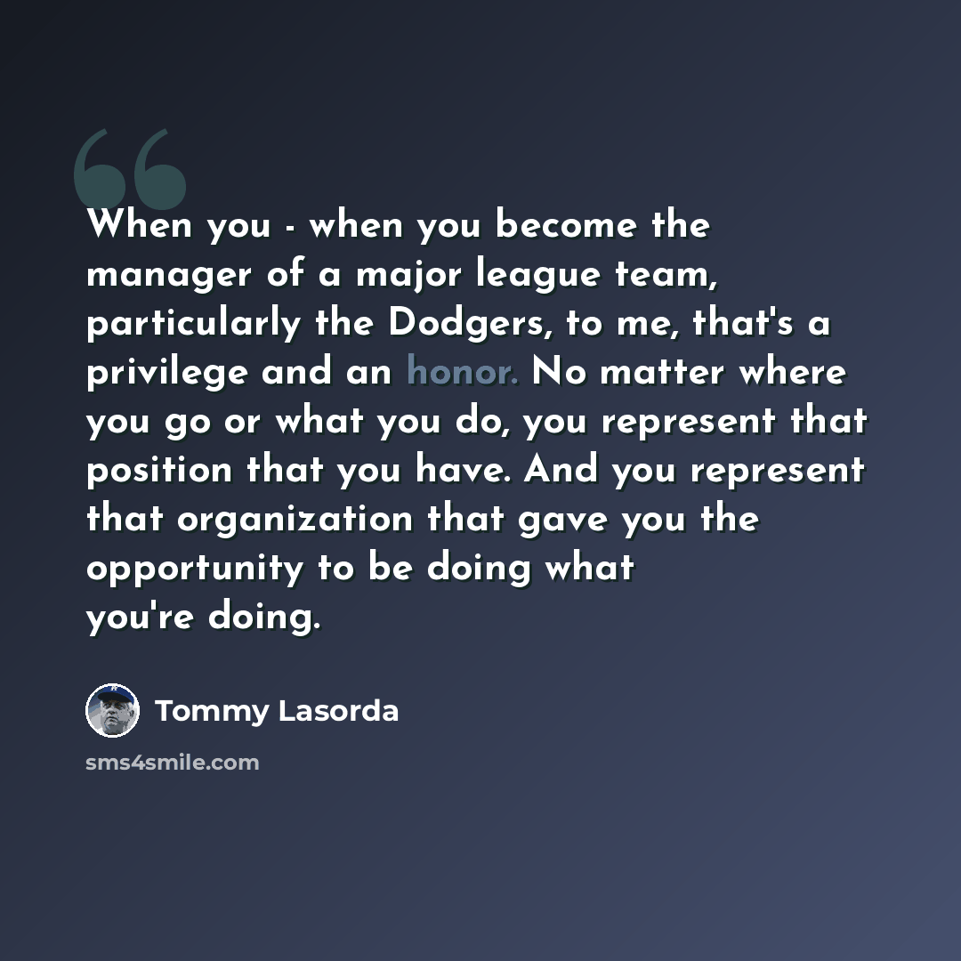 “When you - when you become the manager of a major league team, particularly the Dodgers, to me, that's a privilege and an honor. No matter where you go or what you do, you represent that position that you have. And you represent that organization that gave you the opportunity to be doing what…” quote by Tommy Lasorda
