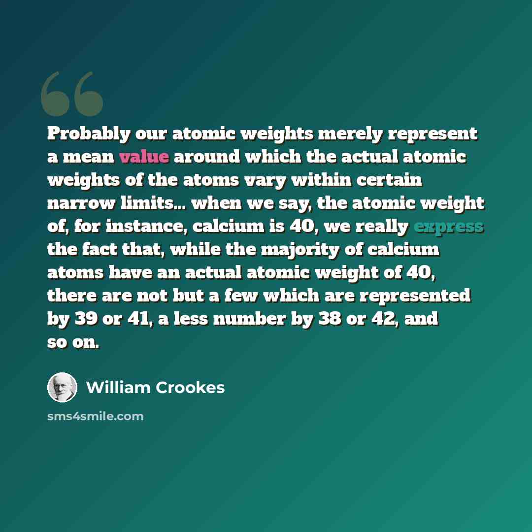 “Probably our atomic weights merely represent a mean value around which the actual atomic weights of the atoms vary within certain narrow limits... when we say, the atomic weight of, for instance, calcium is 40, we really express the fact that, while the majority of calcium atoms have an actual…” quote by William Crookes