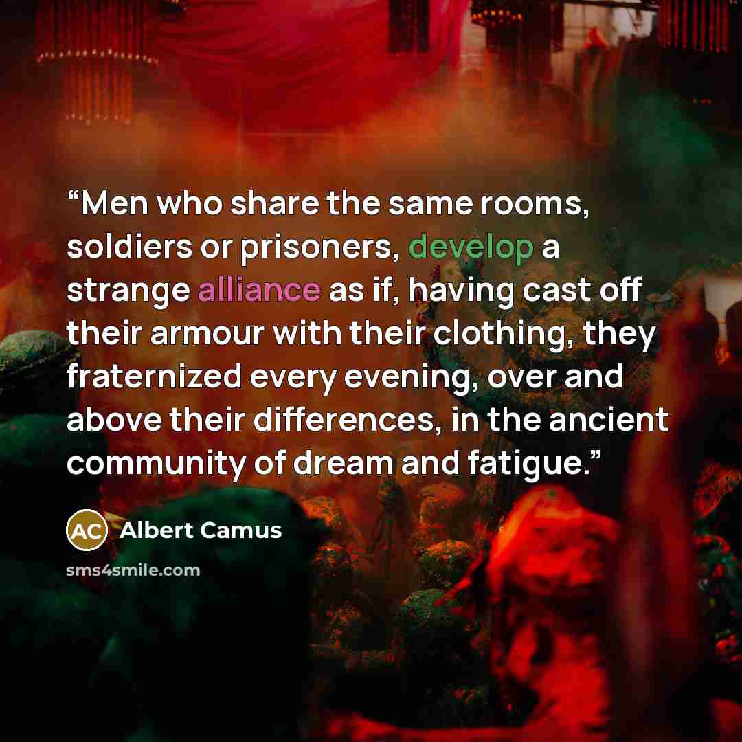 “Men who share the same rooms, soldiers or prisoners, develop a strange alliance as if, having cast off their armour with their clothing, they fraternized every evening, over and above their differences, in the ancient community of dream and fatigue.” quote by Albert Camus