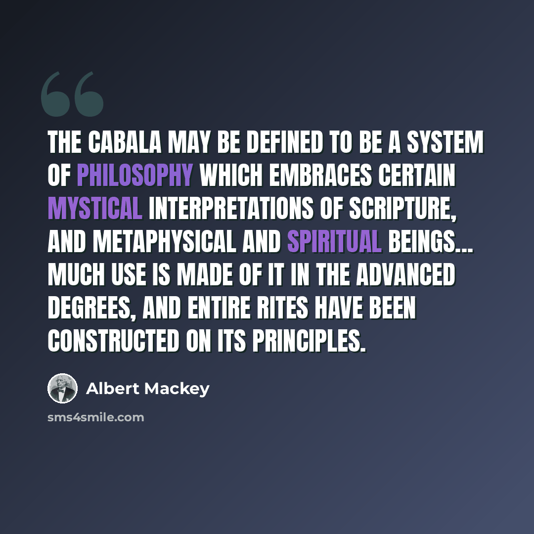 “The Cabala may be defined to be a system of philosophy which embraces certain mystical interpretations of Scripture, and metaphysical and spiritual beings... Much use is made of it in the advanced degrees, and entire Rites have been constructed on its principles.” quote by Albert Mackey