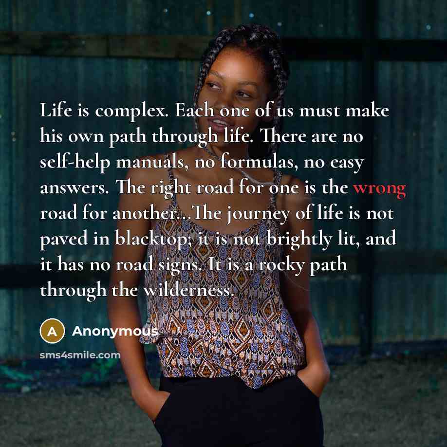 “Life is complex. Each one of us must make his own path through life. There are no self-help manuals, no formulas, no easy answers. The right road for one is the wrong road for another...The journey of life is not paved in blacktop; it is not brightly lit, and it has no road signs. It is a rocky…” quote by Anonymous