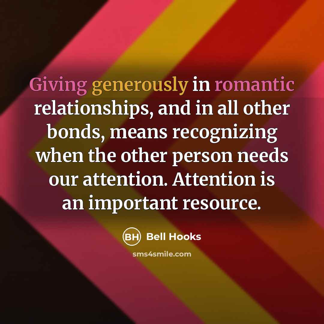 “Giving generously in romantic relationships, and in all other bonds, means recognizing when the other person needs our attention. Attention is an important resource.” quote by Bell Hooks