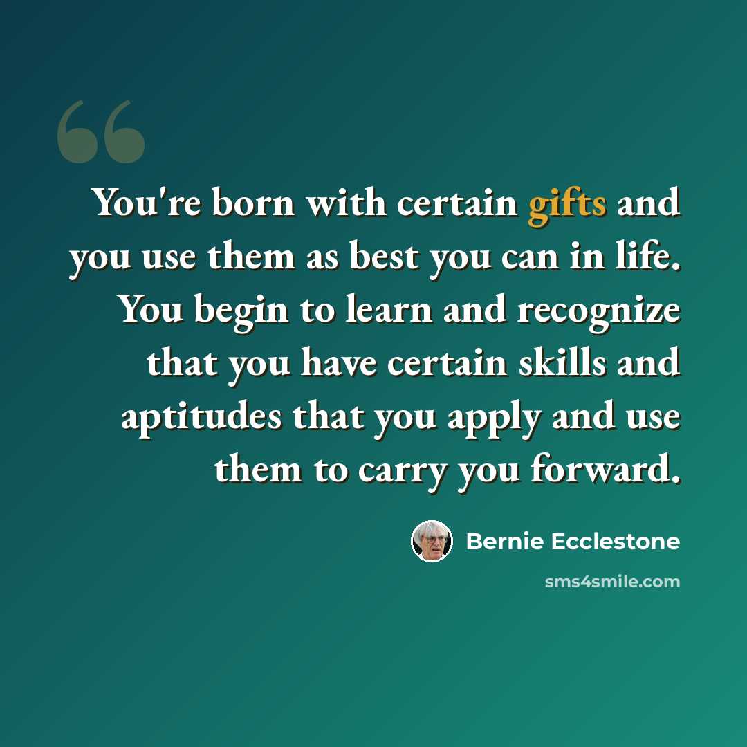“You're born with certain gifts and you use them as best you can in life. You begin to learn and recognize that you have certain skills and aptitudes that you apply and use them to carry you forward.” quote by Bernie Ecclestone