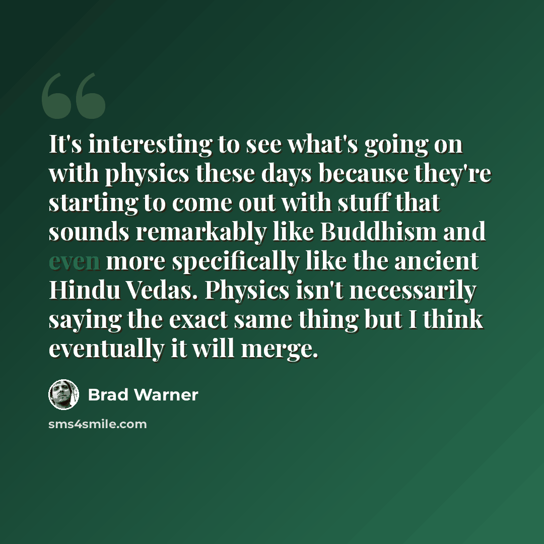 “It's interesting to see what's going on with physics these days because they're starting to come out with stuff that sounds remarkably like Buddhism and even more specifically like the ancient Hindu Vedas. Physics isn't necessarily saying the exact same thing but I think eventually it will merge.” quote by Brad Warner