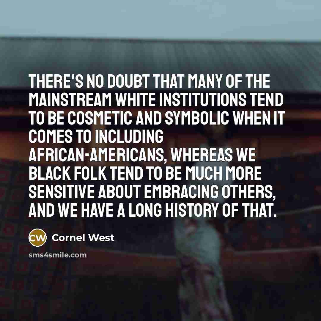 “There's no doubt that many of the mainstream white institutions tend to be cosmetic and symbolic when it comes to including African-Americans, whereas we black folk tend to be much more sensitive about embracing others, and we have a long history of that.” quote by Cornel West