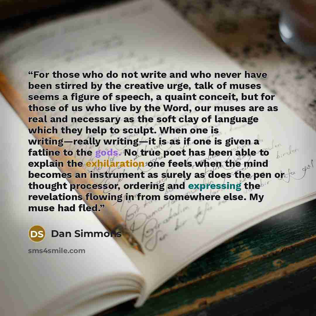 “For those who do not write and who never have been stirred by the creative urge, talk of muses seems a figure of speech, a quaint conceit, but for those of us who live by the Word, our muses are as real and necessary as the soft clay of language which they help to sculpt. When one is…” quote by Dan Simmons