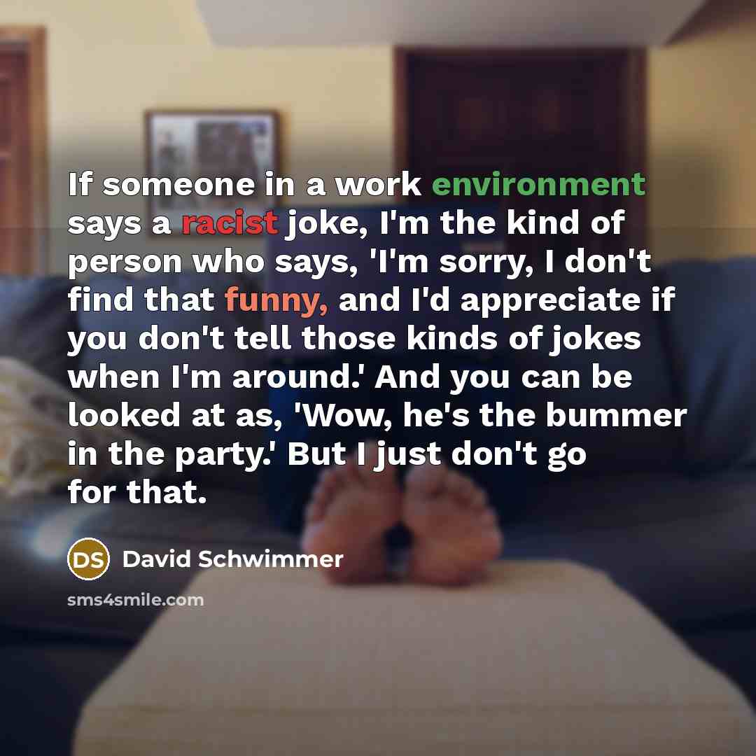 “If someone in a work environment says a racist joke, I'm the kind of person who says, 'I'm sorry, I don't find that funny, and I'd appreciate if you don't tell those kinds of jokes when I'm around.' And you can be looked at as, 'Wow, he's the bummer in the party.' But I just don't go for that.” quote by David Schwimmer
