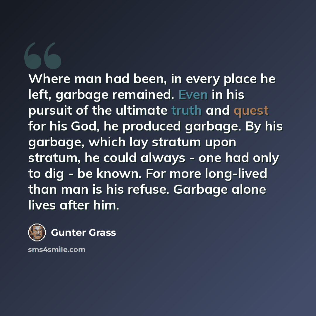 “Where man had been, in every place he left, garbage remained. Even in his pursuit of the ultimate truth and quest for his God, he produced garbage. By his garbage, which lay stratum upon stratum, he could always - one had only to dig - be known. For more long-lived than man is his refuse. Garbage…” quote by Gunter Grass