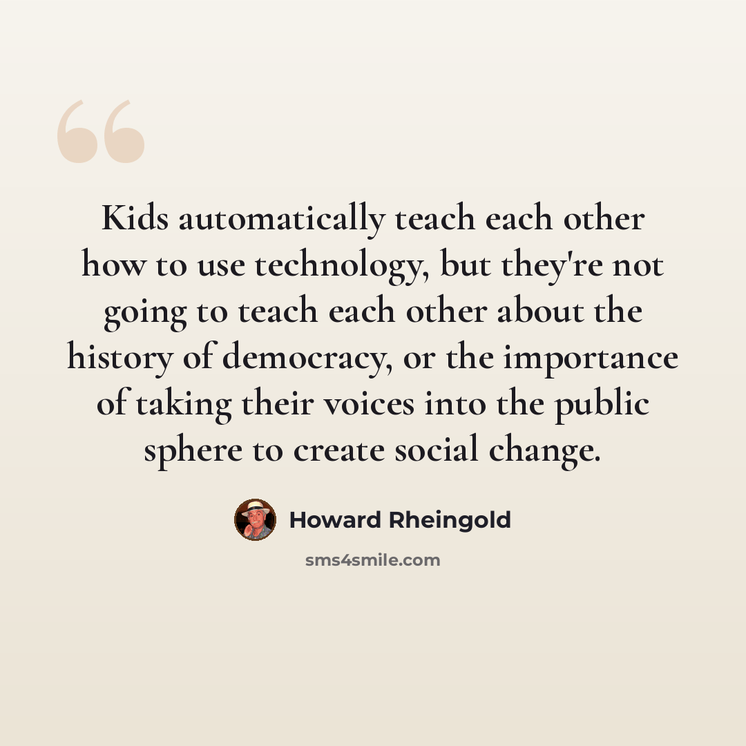 “Kids automatically teach each other how to use technology, but they're not going to teach each other about the history of democracy, or the importance of taking their voices into the public sphere to create social change.” quote by Howard Rheingold