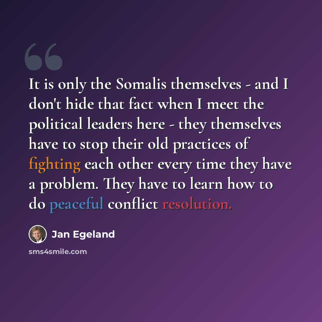 “It is only the Somalis themselves - and I don't hide that fact when I meet the political leaders here - they themselves have to stop their old practices of fighting each other every time they have a problem. They have to learn how to do peaceful conflict resolution.” quote by Jan Egeland