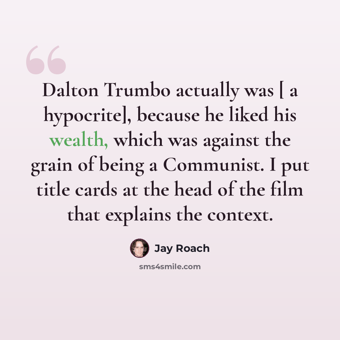 “Dalton Trumbo actually was [ a hypocrite], because he liked his wealth, which was against the grain of being a Communist. I put title cards at the head of the film that explains the context.” quote by Jay Roach