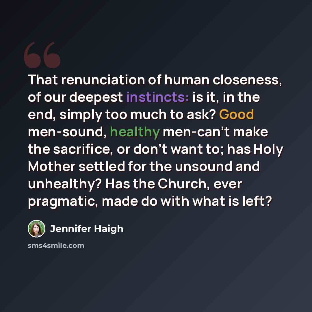 “That renunciation of human closeness, of our deepest instincts: is it, in the end, simply too much to ask? Good men-sound, healthy men-can't make the sacrifice, or don't want to; has Holy Mother settled for the unsound and unhealthy? Has the Church, ever pragmatic, made do with what is left?” quote by Jennifer Haigh