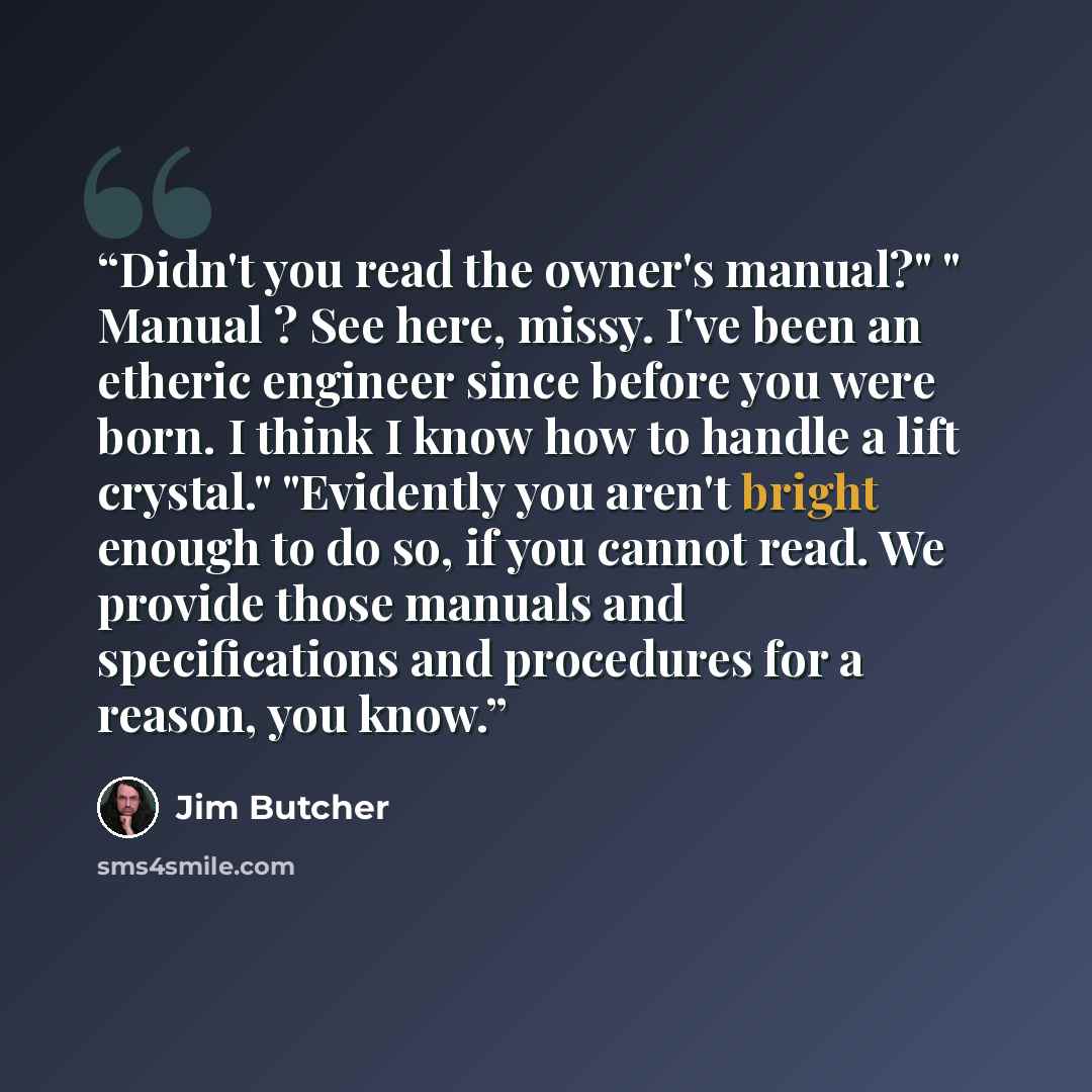 “Didn't you read the owner's manual?" " Manual ? See here, missy. I've been an etheric engineer since before you were born. I think I know how to handle a lift crystal." "Evidently you aren't bright enough to do so, if you cannot read. We provide those manuals and specifications and procedures for…” quote by Jim Butcher