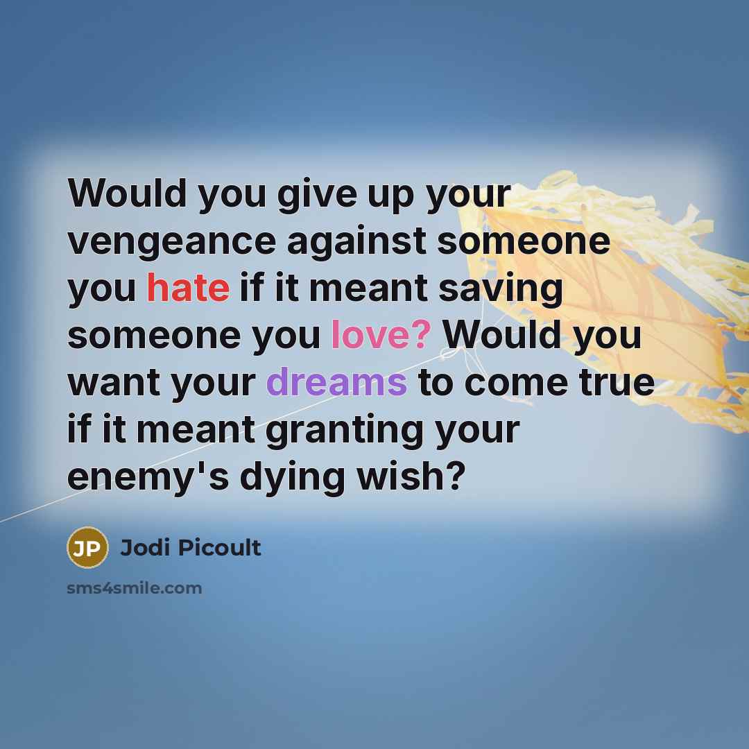 “Would you give up your vengeance against someone you hate if it meant saving someone you love? Would you want your dreams to come true if it meant granting your enemy's dying wish?” quote by Jodi Picoult