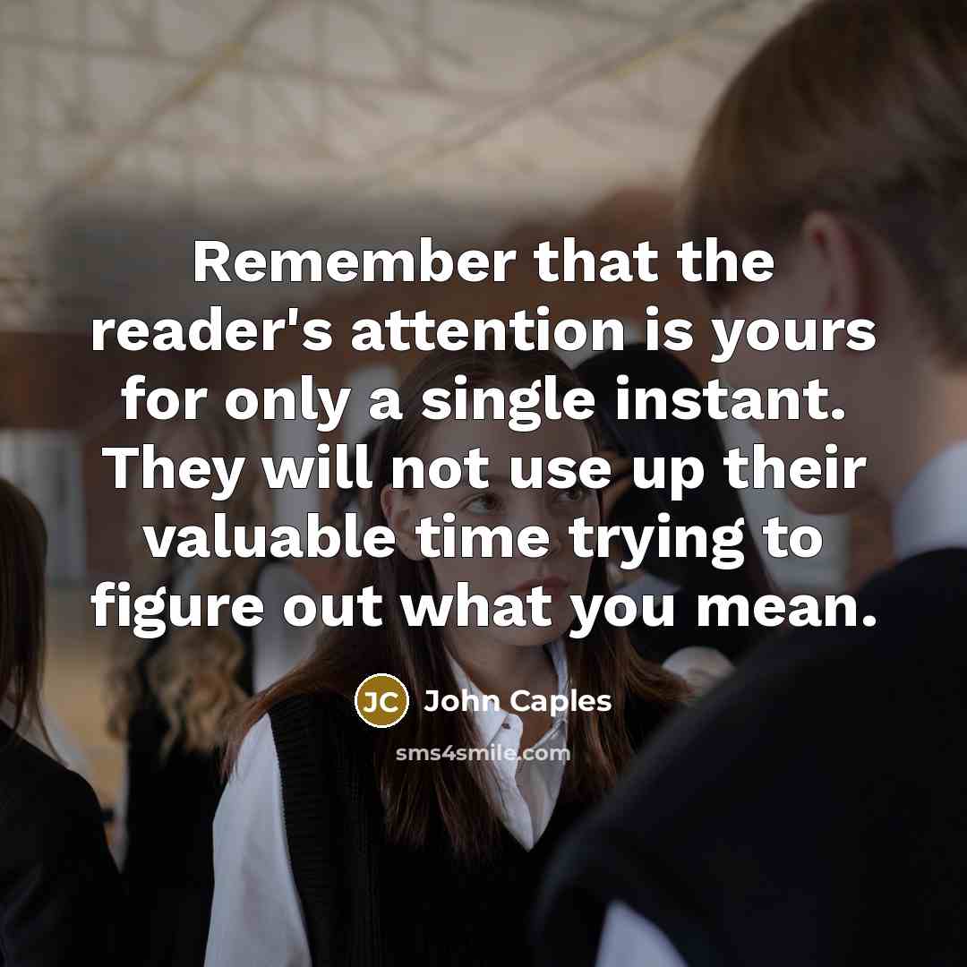 “Remember that the reader's attention is yours for only a single instant. They will not use up their valuable time trying to figure out what you mean.” quote by John Caples