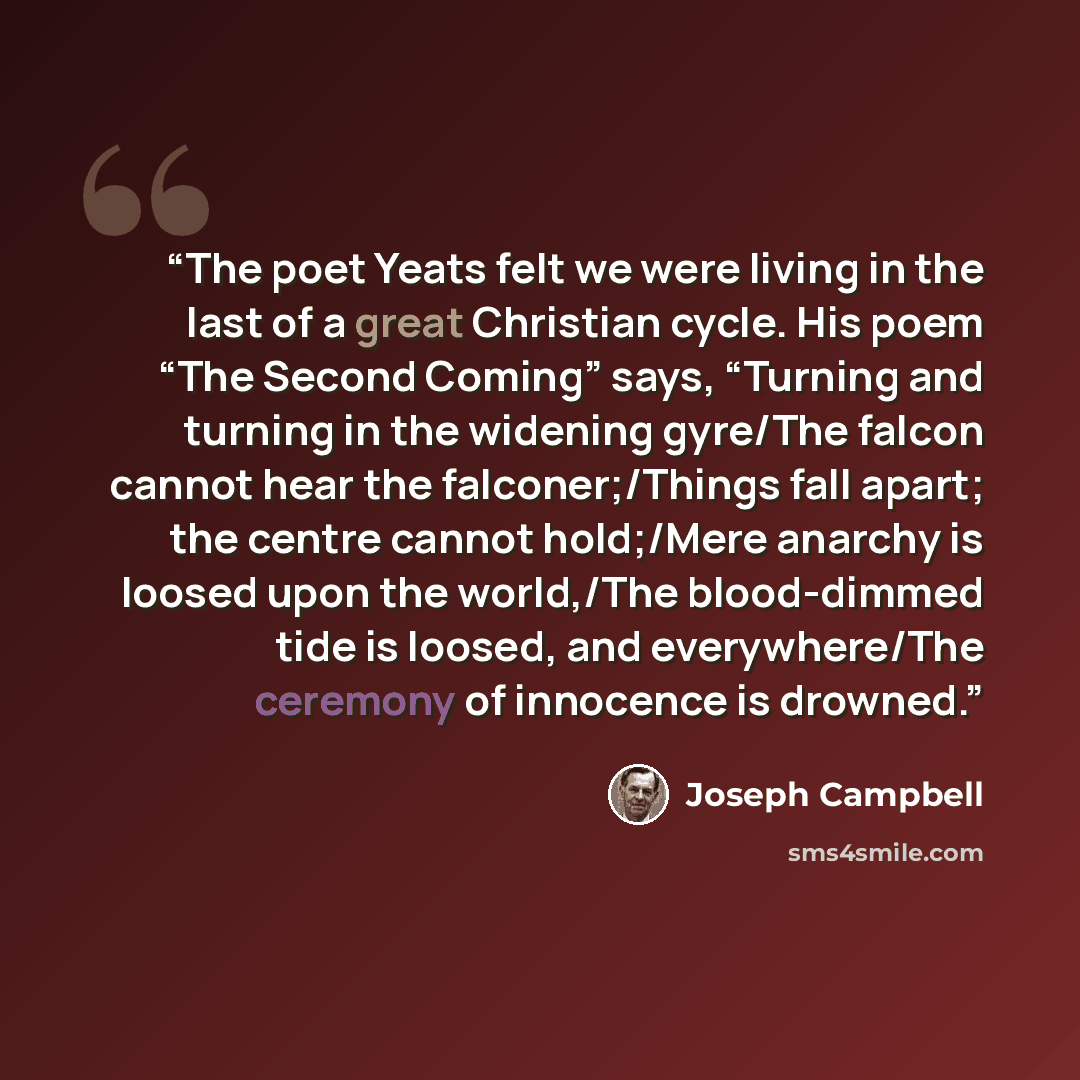 “The poet Yeats felt we were living in the last of a great Christian cycle. His poem “The Second Coming” says, “Turning and turning in the widening gyre/The falcon cannot hear the falconer;/Things fall apart; the centre cannot hold;/Mere anarchy is loosed upon the world,/The blood-dimmed tide is…” quote by Joseph Campbell