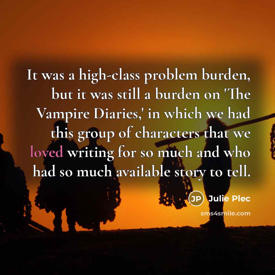 “It was a high-class problem burden, but it was still a burden on 'The Vampire Diaries,' in which we had this group of characters that we loved writing for so much and who had so much available story to tell.” quote by Julie Plec