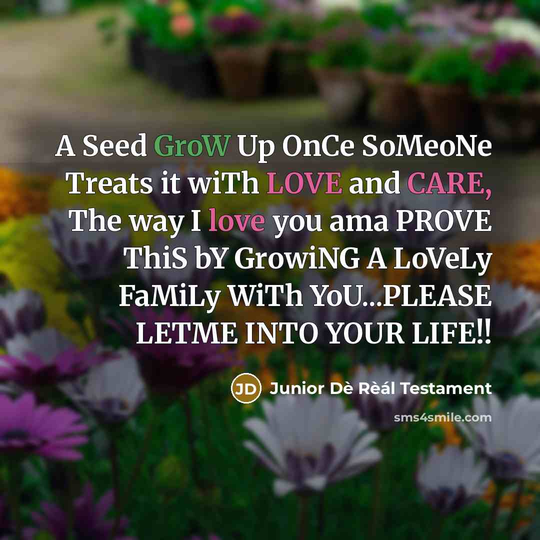 “A Seed GroW Up OnCe SoMeoNe Treats it wiTh LOVE and CARE, The way I love you ama PROVE ThiS bY GrowiNG A LoVeLy FaMiLy WiTh YoU...PLEASE LETME INTO YOUR LIFE!!” quote by Junior Dè Rèál Testament