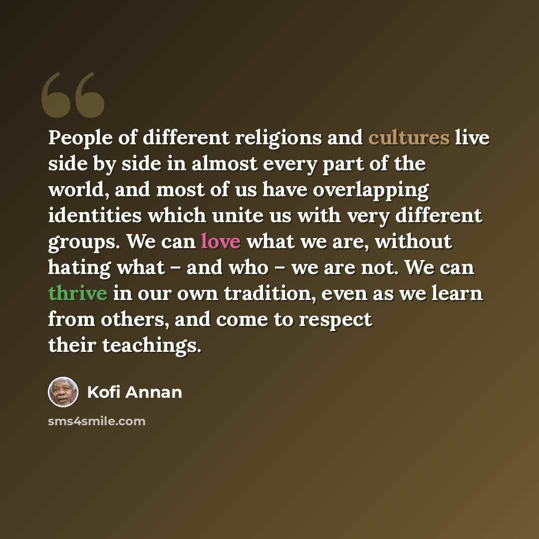 “People of different religions and cultures live side by side in almost every part of the world, and most of us have overlapping identities which unite us with very different groups. We can love what we are, without hating what – and who – we are not. We can thrive in our own tradition, even as we…” quote by Kofi Annan