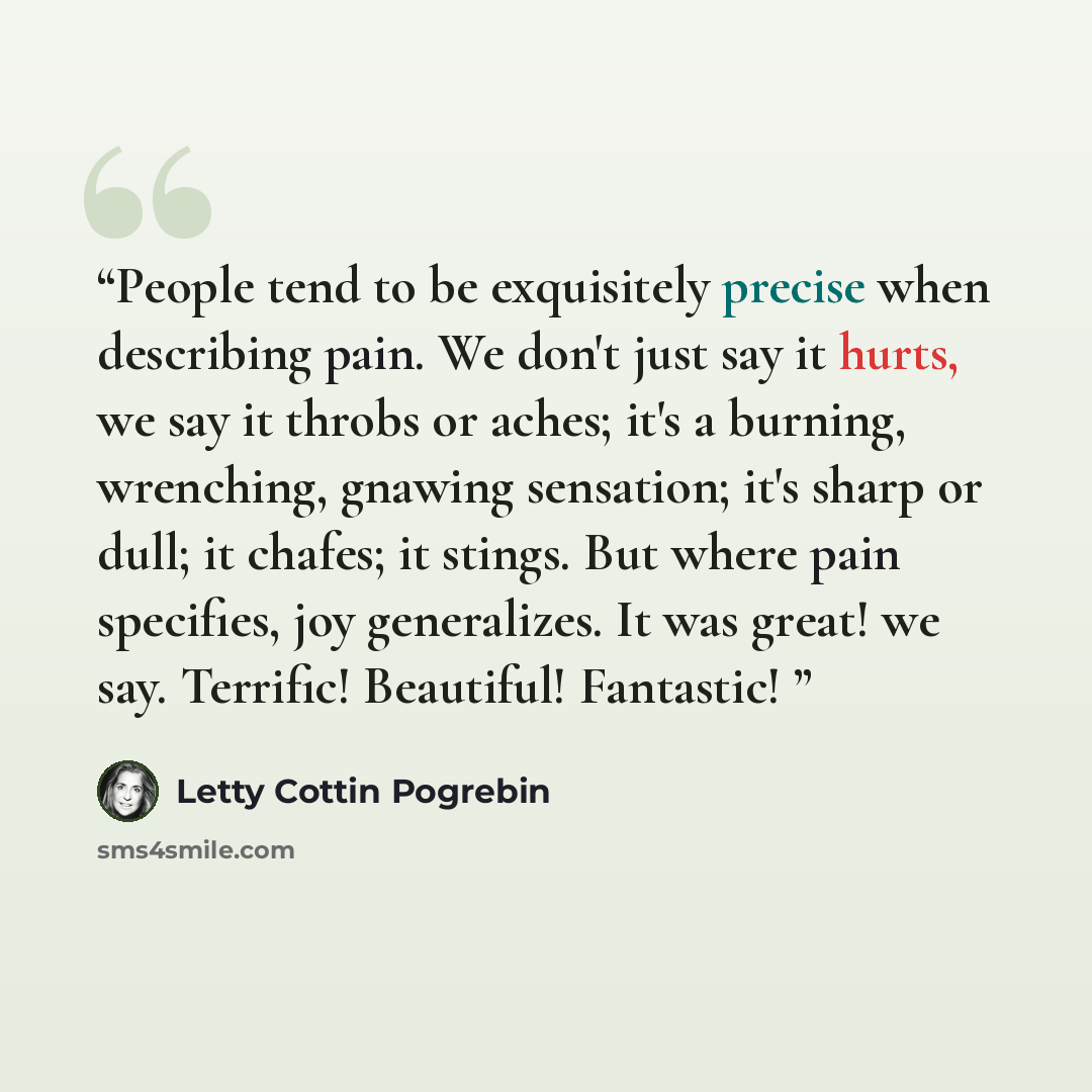 “People tend to be exquisitely precise when describing pain. We don't just say it hurts, we say it throbs or aches; it's a burning, wrenching, gnawing sensation; it's sharp or dull; it chafes; it stings. But where pain specifies, joy generalizes. It was great! we say. Terrific! Beautiful! Fantastic!” quote by Letty Cottin Pogrebin