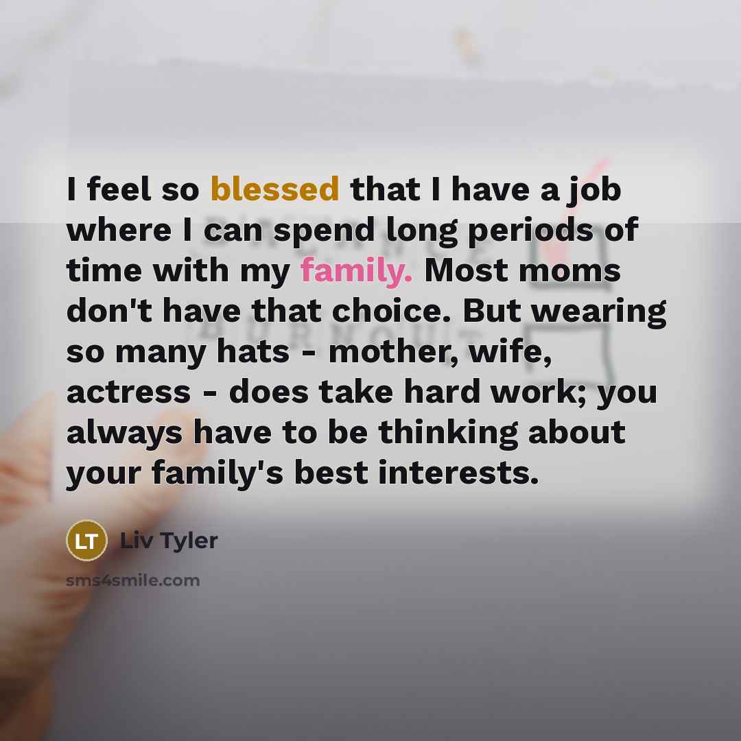 “I feel so blessed that I have a job where I can spend long periods of time with my family. Most moms don't have that choice. But wearing so many hats - mother, wife, actress - does take hard work; you always have to be thinking about your family's best interests.” quote by Liv Tyler
