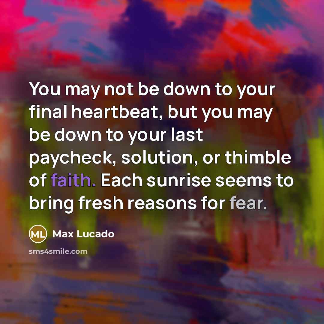 “You may not be down to your final heartbeat, but you may be down to your last paycheck, solution, or thimble of faith. Each sunrise seems to bring fresh reasons for fear.” quote by Max Lucado