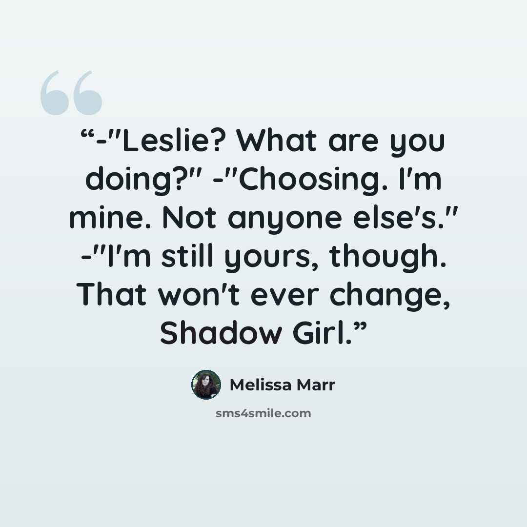 “-"Leslie? What are you doing?" -"Choosing. I'm mine. Not anyone else's." -"I'm still yours, though. That won't ever change, Shadow Girl.” quote by Melissa Marr