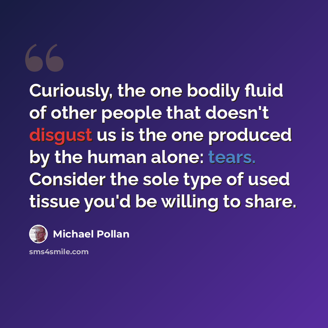 “Curiously, the one bodily fluid of other people that doesn't disgust us is the one produced by the human alone: tears. Consider the sole type of used tissue you'd be willing to share.” quote by Michael Pollan