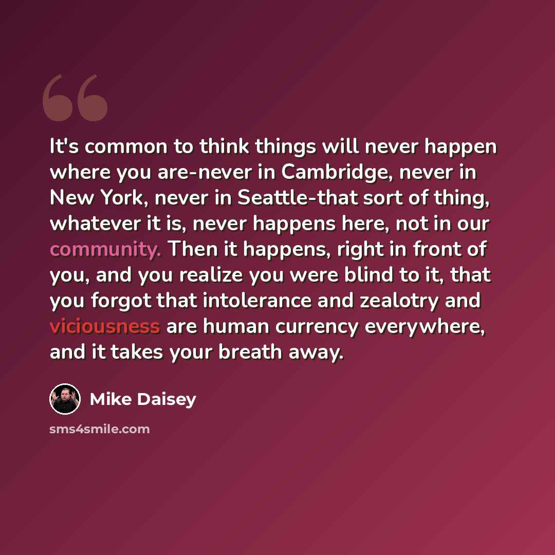 “It's common to think things will never happen where you are-never in Cambridge, never in New York, never in Seattle-that sort of thing, whatever it is, never happens here, not in our community. Then it happens, right in front of you, and you realize you were blind to it, that you forgot that…” quote by Mike Daisey