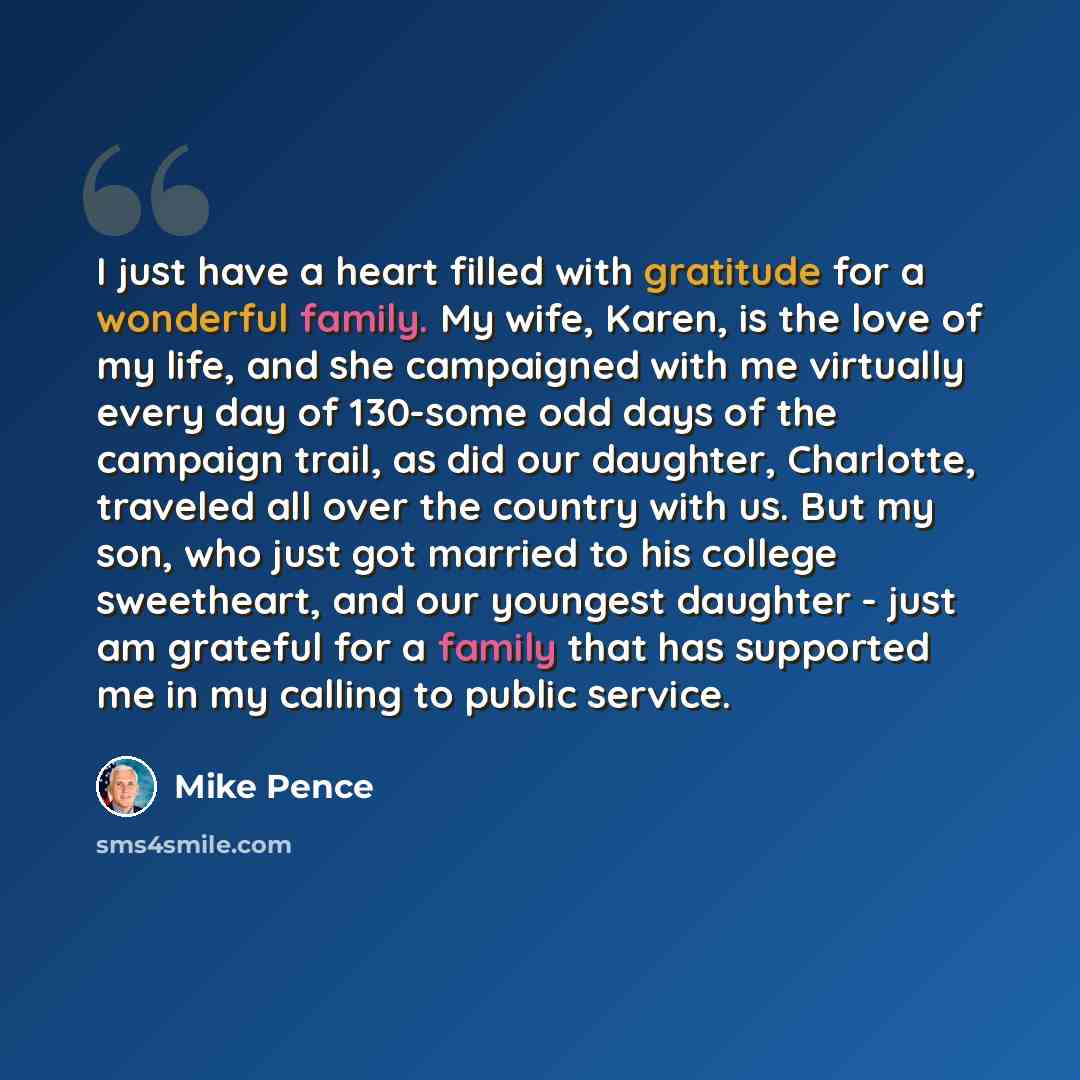 “I just have a heart filled with gratitude for a wonderful family. My wife, Karen, is the love of my life, and she campaigned with me virtually every day of 130-some odd days of the campaign trail, as did our daughter, Charlotte, traveled all over the country with us. But my son, who just got…” quote by Mike Pence