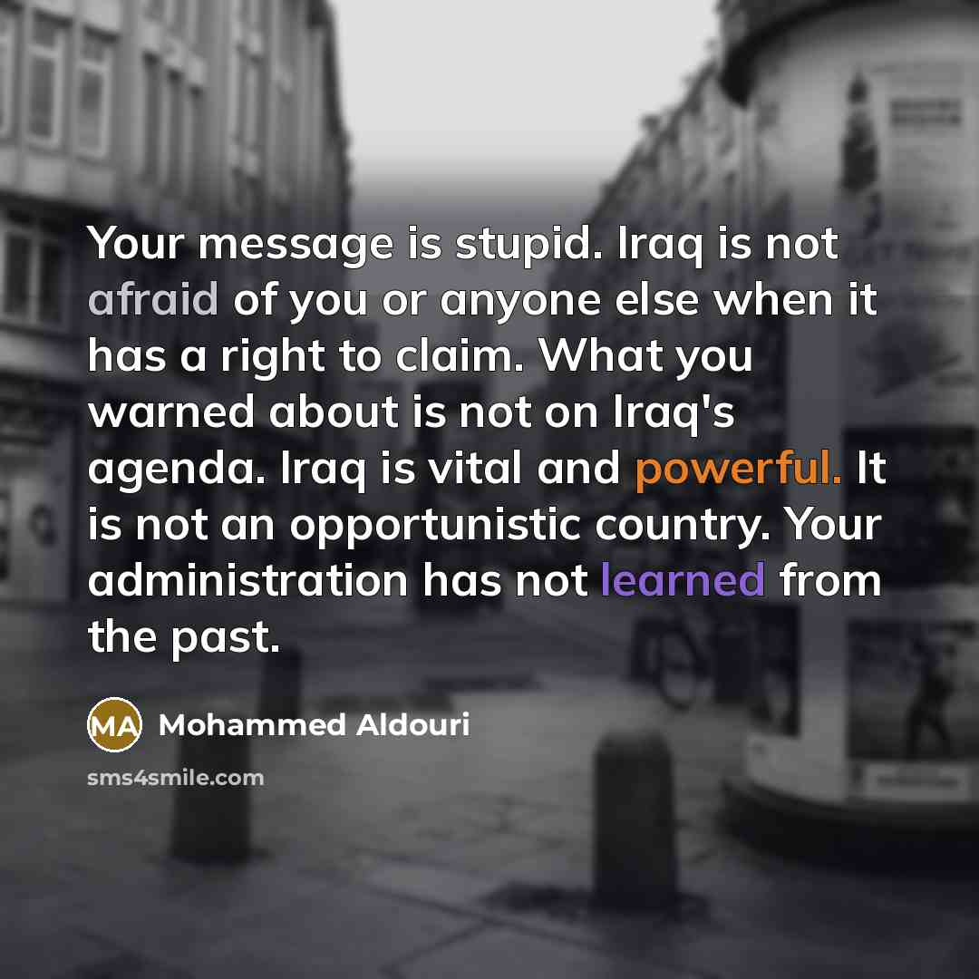 “Your message is stupid. Iraq is not afraid of you or anyone else when it has a right to claim. What you warned about is not on Iraq's agenda. Iraq is vital and powerful. It is not an opportunistic country. Your administration has not learned from the past.” quote by Mohammed Aldouri