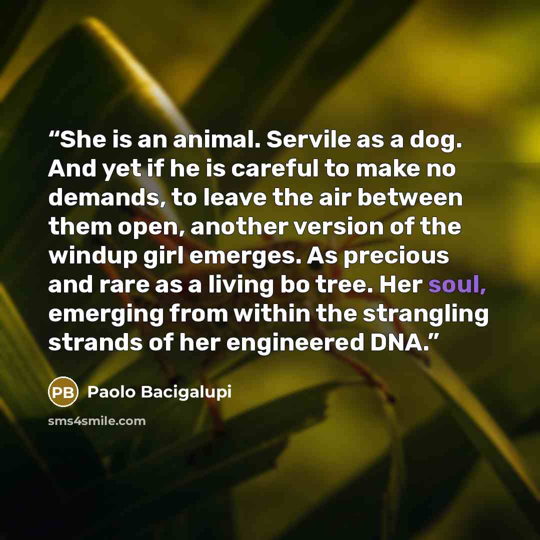 “She is an animal. Servile as a dog. And yet if he is careful to make no demands, to leave the air between them open, another version of the windup girl emerges. As precious and rare as a living bo tree. Her soul, emerging from within the strangling strands of her engineered DNA.” quote by Paolo Bacigalupi