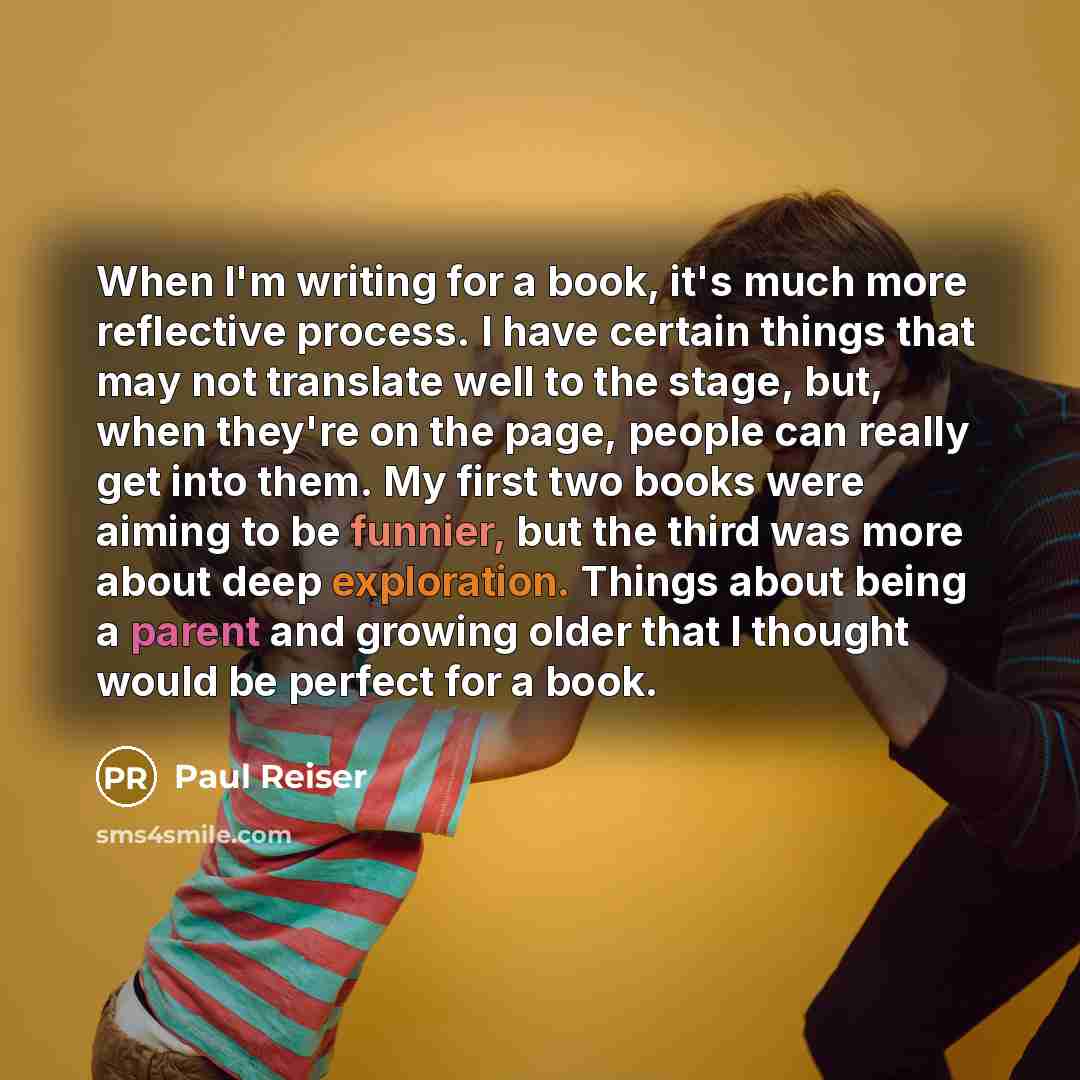 “When I'm writing for a book, it's much more reflective process. I have certain things that may not translate well to the stage, but, when they're on the page, people can really get into them. My first two books were aiming to be funnier, but the third was more about deep exploration. Things about…” quote by Paul Reiser