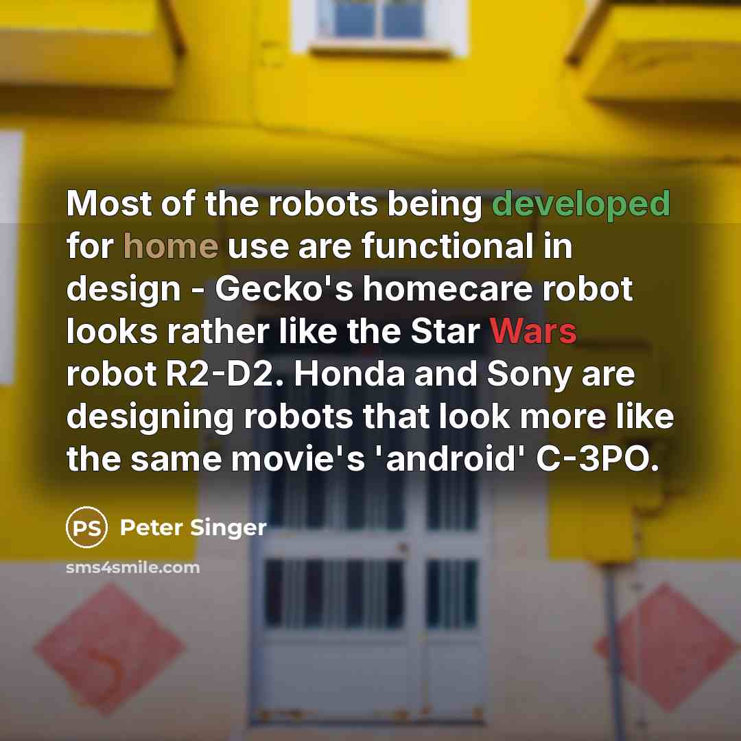 “Most of the robots being developed for home use are functional in design - Gecko's homecare robot looks rather like the Star Wars robot R2-D2. Honda and Sony are designing robots that look more like the same movie's 'android' C-3PO.” quote by Peter Singer