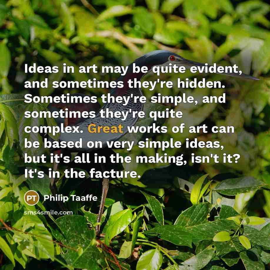 “Ideas in art may be quite evident, and sometimes they're hidden. Sometimes they're simple, and sometimes they're quite complex. Great works of art can be based on very simple ideas, but it's all in the making, isn't it? It's in the facture.” quote by Philip Taaffe